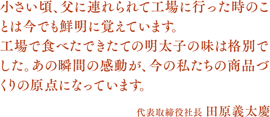 小さい頃、父に連れられて工場に行った時のことは今でも鮮明に覚えています。工場で食べたできたての明太子の味は格別でした。あの瞬間の感動が、今の私たちの商品づくりの原点になっています。代表取締役社長 田原義太慶