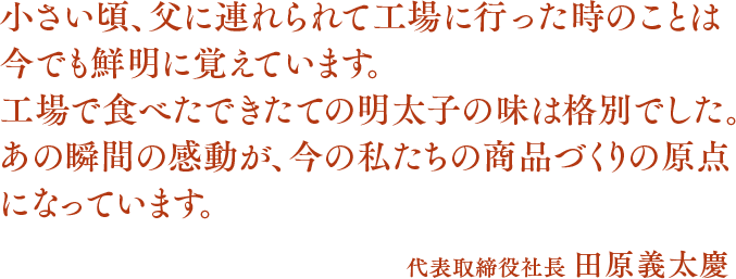 小さい頃、父に連れられて工場に行った時のことは今でも鮮明に覚えています。工場で食べたできたての明太子の味は格別でした。あの瞬間の感動が、今の私たちの商品づくりの原点になっています。代表取締役社長 田原義太慶