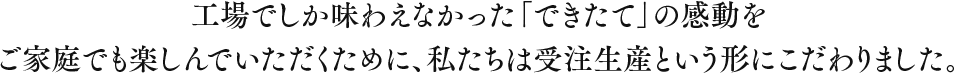 工場でしか味わえなかった「できたて」の感動をご家庭でも楽しんでいただくために、私たちは受注生産という形にこだわりました。