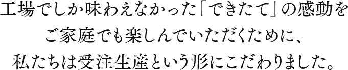 工場でしか味わえなかった「できたて」の感動をご家庭でも楽しんでいただくために、私たちは受注生産という形にこだわりました。