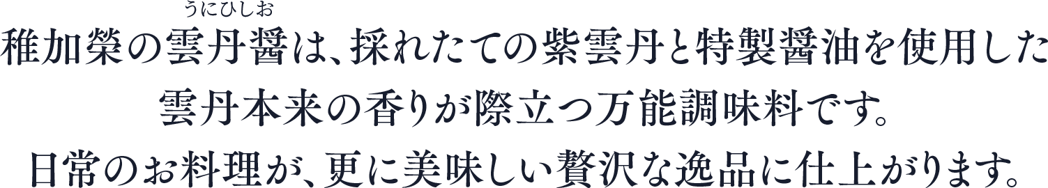 稚加榮の雲丹醤は、採れたての紫雲丹と特製醤油を使用した雲丹本来の香りが際立つ万能調味料です。日常のお料理が、更に美味しい贅沢な逸品に仕上がります。